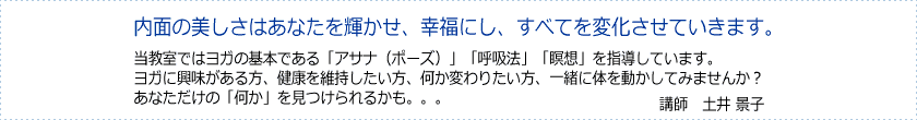 すべてを変化させていきます。当教室ではヨガの基本である「アサナ」「呼吸法」「瞑想」を指導しています。ヨガに興味がある方、健康を維持したい方、何か変わりたい方、一緒に体を動かしてみませんか?きっとあなただけの「何か」を見つけられます!